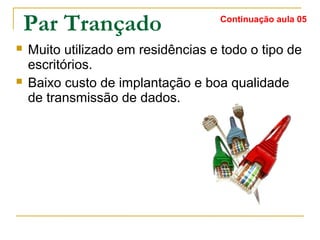 Par Trançado
 Muito utilizado em residências e todo o tipo de
escritórios.
 Baixo custo de implantação e boa qualidade
de transmissão de dados.
Continuação aula 05
 