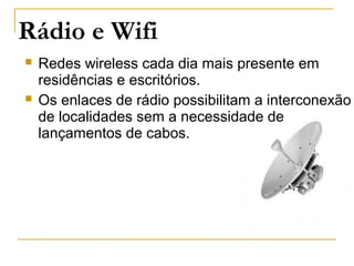 Rádio e Wifi
 Redes wireless cada dia mais presente em
residências e escritórios.
 Os enlaces de rádio possibilitam a interconexão
de localidades sem a necessidade de
lançamentos de cabos.
 