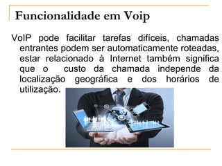 Funcionalidade em Voip
VoIP pode facilitar tarefas difíceis, chamadas
entrantes podem ser automaticamente roteadas,
estar relacionado à Internet também significa
que o custo da chamada independe da
localização geográfica e dos horários de
utilização.
 