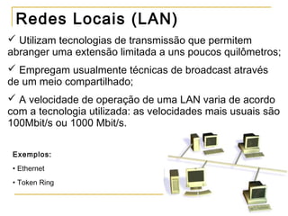 Redes Locais (LAN)
 Utilizam tecnologias de transmissão que permitem
abranger uma extensão limitada a uns poucos quilômetros;
 Empregam usualmente técnicas de broadcast através
de um meio compartilhado;
 A velocidade de operação de uma LAN varia de acordo
com a tecnologia utilizada: as velocidades mais usuais são
100Mbit/s ou 1000 Mbit/s.
Exemplos:
• Ethernet
• Token Ring
 