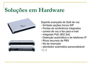 Soluções em Hardware
Suporte avançado de QoS de voz
- Ilimitado opções tronco SIP
- Pontes de conferência integrados
- correio de voz e fax para e-mail
- Integrado PoE (802.3af)
- Detecção automática e de telefones IP
- Ricos recursos de PBX
- fila de chamada
- atendedor automático personalizável
- (...)
Grandstream GXE5028 IP-PBX
VoIP Phone System GXE 5028
 