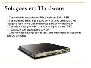 IPBrick.GT- Comunicação de dados VoIP baseada em SIP e RTP
- Transferência segura de dados VoIP através de túneis VPN
-Negociações Voice Call inteligentes para servidores VoIP
- Controle da ligação entre a linha Analógica e o seu PBX
- Integração com operadores de VoIP
- Características avançadas de QoS com integração de gestão de
largura de banda
Soluções em Hardware
 