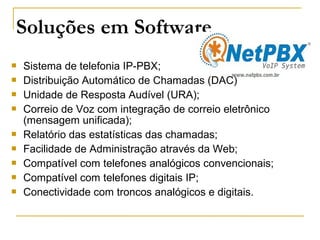 Soluções em Software
 Sistema de telefonia IP-PBX;
 Distribuição Automático de Chamadas (DAC)
 Unidade de Resposta Audível (URA);
 Correio de Voz com integração de correio eletrônico
(mensagem unificada);
 Relatório das estatísticas das chamadas;
 Facilidade de Administração através da Web;
 Compatível com telefones analógicos convencionais;
 Compatível com telefones digitais IP;
 Conectividade com troncos analógicos e digitais.
 