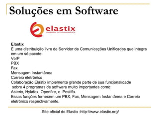 Soluções em Software
Elastix
È uma distribuição livre de Servidor de Comunicações Unificadas que integra
em um só pacote:
VoIP
PBX
Fax
Mensagem Instantânea
Correio eletrônico
Colaboração Elastix implementa grande parte de sua funcionalidade
sobre 4 programas de software muito importantes como:
Asterix, Hylafax, Openfire, e Postifix.
Essas funções fornecem um PBX, Fax, Mensagem Instantânea e Correio
eletrônico respectivamente.
Site oficial do Elastix :http://www.elastix.org/
 