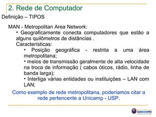 2. Rede de Computador
Definição – TIPOS
MAN - Metropolitan Area Network:
• Geograficamente conecta computadores que estão a
alguns quilômetros de distâncias .
Características:
• Posição geográfica - restrita a uma área
metropolitana;
• meios de transmissão geralmente de alta velocidade
na troca de informação ( cabos óticos, rádio, linha de
banda larga);
• Interliga várias entidades ou instituições – LAN com
LAN;
Como exemplo de rede metropolitana, poderíamos citar a
rede pertencente a Unicamp - USP.
 