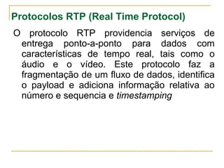 Protocolos RTP (Real Time Protocol)
O protocolo RTP providencia serviços de
entrega ponto-a-ponto para dados com
características de tempo real, tais como o
áudio e o vídeo. Este protocolo faz a
fragmentação de um fluxo de dados, identifica
o payload e adiciona informação relativa ao
número e sequencia e timestamping
 