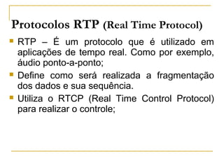 Protocolos RTP (Real Time Protocol)
 RTP – É um protocolo que é utilizado em
aplicações de tempo real. Como por exemplo,
áudio ponto-a-ponto;
 Define como será realizada a fragmentação
dos dados e sua sequência.
 Utiliza o RTCP (Real Time Control Protocol)
para realizar o controle;
 