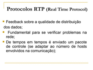  Feedback sobre a qualidade de distribuição
dos dados;
 Fundamental para se verificar problemas na
rede;
 De tempos em tempos é enviado um pacote
de controle (se adaptar ao número de hosts
envolvidos na comunicação);
Protocolos RTP (Real Time Protocol)
 