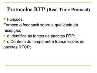  Funções:
Fornece o feedback sobre a qualidade da
recepção;
 o Identifica as fontes de pacotes RTP;
 o Controle de tempo entre transmissões de
pacotes RTCP;
Protocolos RTP (Real Time Protocol)
 