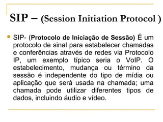 SIP – (Session Initiation Protocol )
 SIP- (Protocolo de Iniciação de Sessão) É um
protocolo de sinal para estabelecer chamadas
e conferências através de redes via Protocolo
IP, um exemplo típico seria o VoIP. O
estabelecimento, mudança ou término da
sessão é independente do tipo de mídia ou
aplicação que será usada na chamada; uma
chamada pode utilizar diferentes tipos de
dados, incluindo áudio e vídeo.
 