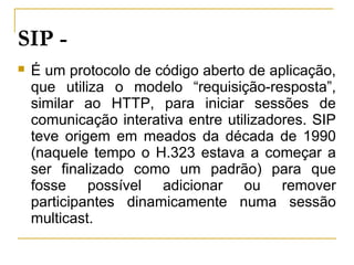 SIP -
 É um protocolo de código aberto de aplicação,
que utiliza o modelo “requisição-resposta”,
similar ao HTTP, para iniciar sessões de
comunicação interativa entre utilizadores. SIP
teve origem em meados da década de 1990
(naquele tempo o H.323 estava a começar a
ser finalizado como um padrão) para que
fosse possível adicionar ou remover
participantes dinamicamente numa sessão
multicast.
 