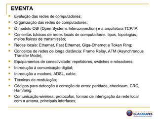  Evolução das redes de computadores;
 Organização das redes de computadores;
 O modelo OSI (Open Systems Interconnection) e a arquitetura TCP/IP;
 Conceitos básicos de redes locais de computadores: tipos, topologias,
meios físicos de transmissão;
 Redes locais: Ethernet, Fast Ethernet, Giga-Ethernet e Token Ring;
 Conceitos de redes de longa distância: Frame Relay, ATM (Asynchronous
Transfer Mode),
 Equipamentos de conectividade: repetidores, switches e roteadores;
 Introdução à comunicação digital;
 Introdução a modens, ADSL, cable;
 Técnicas de modulação;
 Códigos para detecção e correção de erros: paridade, checksum, CRC,
Hamming;
 Comunicação wireless: protocolos, formas de interligação da rede local
com a antena, principais interfaces;
EMENTA
 