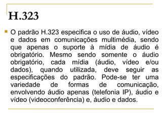 H.323
 O padrão H.323 especifica o uso de áudio, vídeo
e dados em comunicações multimédia, sendo
que apenas o suporte à mídia de áudio é
obrigatório. Mesmo sendo somente o áudio
obrigatório, cada mídia (áudio, vídeo e/ou
dados), quando utilizada, deve seguir as
especificações do padrão. Pode-se ter uma
variedade de formas de comunicação,
envolvendo áudio apenas (telefonia IP), áudio e
vídeo (videoconferência) e, áudio e dados.
 