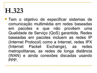  Tem o objetivo de especificar sistemas de
comunicação multimédia em redes baseadas
em pacotes e que não provêem uma
Qualidade de Serviço (QoS) garantida. Redes
baseadas em pacotes incluem as redes IP
(Internet Protocol) como a Internet, redes IPX
(Internet Packet Exchange), as redes
metropolitanas, as redes de longa distância
(WAN) e ainda conexões discadas usando
PPP.
H.323
 