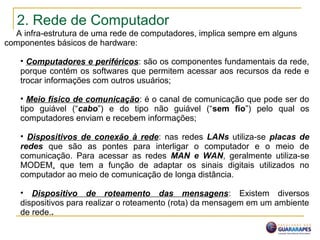 2. Rede de Computador
A infra-estrutura de uma rede de computadores, implica sempre em alguns
componentes básicos de hardware:
• Computadores e periféricos: são os componentes fundamentais da rede,
porque contém os softwares que permitem acessar aos recursos da rede e
trocar informações com outros usuários;
• Meio físico de comunicação: é o canal de comunicação que pode ser do
tipo guiável (“cabo”) e do tipo não guiável (“sem fio”) pelo qual os
computadores enviam e recebem informações;
• Dispositivos de conexão à rede: nas redes LANs utiliza-se placas de
redes que são as pontes para interligar o computador e o meio de
comunicação. Para acessar as redes MAN e WAN, geralmente utiliza-se
MODEM, que tem a função de adaptar os sinais digitais utilizados no
computador ao meio de comunicação de longa distância.
• Dispositivo de roteamento das mensagens: Existem diversos
dispositivos para realizar o roteamento (rota) da mensagem em um ambiente
de rede..
 
