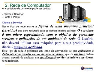 2. Rede de Computador
A arquitetura de uma rede pode ser do tipo:
- Cliente x Servidor
- Ponto a Ponto
Cliente x Servidor
Neste tipo de rede existe a figura de uma máquina principal
(servidor) que gera recursos para os demais micros da rede. O servidor
é um micro especializado com o objetivo de gerenciar
serviços e aplicações de um ambiente de rede. O Usuário
não deverá utilizar essa máquina para a sua produtividade
diária - máquina dedicada.
Esse tipo de rede é projetada em torno da convenção de que aplicativos e
dados são armazenados em um ou mais servidores que os usuários podem
acessar a partir de qualquer um dos clientes (servidor primário e servidores
secundários).
 
