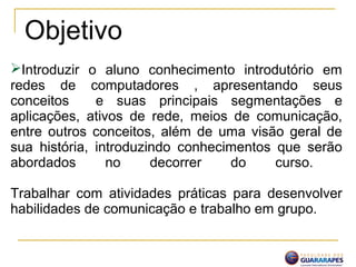 Introduzir o aluno conhecimento introdutório em
redes de computadores , apresentando seus
conceitos e suas principais segmentações e
aplicações, ativos de rede, meios de comunicação,
entre outros conceitos, além de uma visão geral de
sua história, introduzindo conhecimentos que serão
abordados no decorrer do curso.
Trabalhar com atividades práticas para desenvolver
habilidades de comunicação e trabalho em grupo.
Objetivo
 