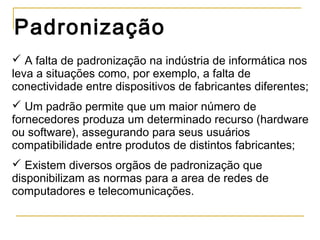 Padronização
 A falta de padronização na indústria de informática nos
leva a situações como, por exemplo, a falta de
conectividade entre dispositivos de fabricantes diferentes;
 Um padrão permite que um maior número de
fornecedores produza um determinado recurso (hardware
ou software), assegurando para seus usuários
compatibilidade entre produtos de distintos fabricantes;
 Existem diversos orgãos de padronização que
disponibilizam as normas para a area de redes de
computadores e telecomunicações.
 