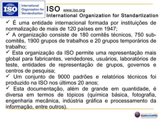 ISO www.iso.org
International Organization for Standartization
 É uma entidade internacional formada por instituições de
normalização de mais de 120 países em 1947;
 A organização consiste de 180 comitês técnicos, 750 sub-
comitês, 1900 grupos de trabalhos e 20 grupos temporários de
trabalho;
 Esta organização da ISO permite uma representação mais
global para fabricantes, vendedores, usuários, laboratórios de
teste, entidades de representação de grupos, governos e
centros de pesquisa;
 Um conjunto de 9000 padrões e relatórios técnicos foi
produzido na ISO nos últimos 20 anos;
 Esta documentação, além de grande em quantidade, é
diversa em termos de tópicos (química básica, fotografia,
engenharia mecânica, indústria gráfica e processamento da
informação, entre outros).
 