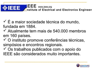 IEEE www.ieee.org
Institute of Electrical and Electronics Engineers
 É a maior sociedade técnica do mundo,
fundada em 1884.
 Atualmente tem mais de 540.000 membros
em 160 países.
 O instituto promove conferências técnicas,
simpósios e encontros regionais.
 Os trabalhos publicados com o apoio do
IEEE são considerados muito importantes.
 
