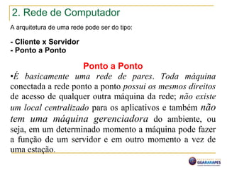2. Rede de Computador
A arquitetura de uma rede pode ser do tipo:
- Cliente x Servidor
- Ponto a Ponto
Ponto a Ponto
•É basicamente uma rede de pares. Toda máquina
conectada a rede ponto a ponto possui os mesmos direitos
de acesso de qualquer outra máquina da rede; não existe
um local centralizado para os aplicativos e também não
tem uma máquina gerenciadora do ambiente, ou
seja, em um determinado momento a máquina pode fazer
a função de um servidor e em outro momento a vez de
uma estação.
 