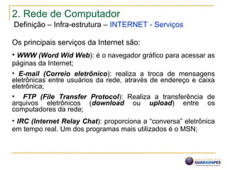 2. Rede de Computador
Definição – Infra-estrutura – INTERNET - Serviços
Os principais serviços da Internet são:
• WWW (Word Wid Web): é o navegador gráfico para acessar as
páginas da Internet;
• E-mail (Correio eletrônico): realiza a troca de mensagens
eletrônicas entre usuários da rede, através de endereço e caixa
eletrônica;
• FTP (File Transfer Protocol): Realiza a transferência de
arquivos eletrônicos (download ou upload) entre os
computadores da rede;
• IRC (Internet Relay Chat): proporciona a “conversa” eletrônica
em tempo real. Um dos programas mais utilizados é o MSN;
 