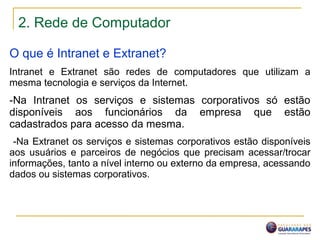 2. Rede de Computador
O que é Intranet e Extranet?
Intranet e Extranet são redes de computadores que utilizam a
mesma tecnologia e serviços da Internet.
-Na Intranet os serviços e sistemas corporativos só estão
disponíveis aos funcionários da empresa que estão
cadastrados para acesso da mesma.
-Na Extranet os serviços e sistemas corporativos estão disponíveis
aos usuários e parceiros de negócios que precisam acessar/trocar
informações, tanto a nível interno ou externo da empresa, acessando
dados ou sistemas corporativos.
 
