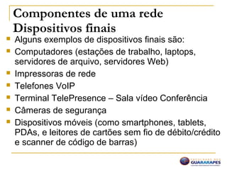 Componentes de uma rede
Dispositivos finais
 Alguns exemplos de dispositivos finais são:
 Computadores (estações de trabalho, laptops,
servidores de arquivo, servidores Web)
 Impressoras de rede
 Telefones VoIP
 Terminal TelePresence – Sala vídeo Conferência
 Câmeras de segurança
 Dispositivos móveis (como smartphones, tablets,
PDAs, e leitores de cartões sem fio de débito/crédito
e scanner de código de barras)
 