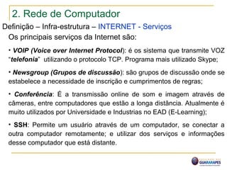 2. Rede de Computador
Definição – Infra-estrutura – INTERNET - Serviços
Os principais serviços da Internet são:
• VOIP (Voice over Internet Protocol): é os sistema que transmite VOZ
“telefonia” utilizando o protocolo TCP. Programa mais utilizado Skype;
• Newsgroup (Grupos de discussão): são grupos de discussão onde se
estabelece a necessidade de inscrição e cumprimentos de regras;
• Conferência: É a transmissão online de som e imagem através de
câmeras, entre computadores que estão a longa distância. Atualmente é
muito utilizados por Universidade e Industrias no EAD (E-Learning);
• SSH: Permite um usuário através de um computador, se conectar a
outra computador remotamente; e utilizar dos serviços e informações
desse computador que está distante.
 