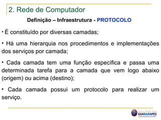 2. Rede de Computador
Definição – Infraestrutura - PROTOCOLO
• É constituído por diversas camadas;
• Há uma hierarquia nos procedimentos e implementações
dos serviços por camada;
• Cada camada tem uma função específica e passa uma
determinada tarefa para a camada que vem logo abaixo
(origem) ou acima (destino);
• Cada camada possui um protocolo para realizar um
serviço.
 