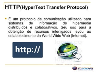 HTTP(HyperText Transfer Protocol)
 É um protocolo de comunicação utilizado para
sistemas de informação de hipermedia
distribuídos e colaborativos. Seu uso para a
obtenção de recursos interligados levou ao
estabelecimento da World Wide Web (Internet).
 