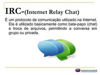 IRC-(Internet Relay Chat)
È um protocolo de comunicação utilizado na Internet.
Ele é utilizado basicamente como bate-papo (chat)
e troca de arquivos, permitindo a conversa em
grupo ou privada.
 