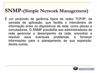 SNMP-(Simple Network Management)
É um protocolo de gerência típica de redes TCP/IP, da
camada de aplicação, que facilita o intercâmbio de
informação entre os dispositivos de rede, como placas e
comutadores. O SNMP possibilita aos administradores de
rede gerenciar o desempenho da rede, encontrar e
resolver seus eventuais problemas, e fornecer
informações para o planejamento de sua expansão,
dentre outras.
 
