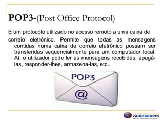 POP3-(Post Office Protocol)
É um protocolo utilizado no acesso remoto a uma caixa de
correio eletrônico. Permite que todas as mensagens
contidas numa caixa de correio eletrônico possam ser
transferidas sequencialmente para um computador local.
Aí, o utilizador pode ler as mensagens recebidas, apagá-
las, responder-lhes, armazena-las, etc..
 