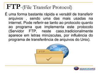FTP-(File Transfer Protocol)
É uma forma bastante rápida e versátil de transferir
arquivos , sendo uma das mais usadas na
internet. Pode referir-se tanto ao protocolo quanto
ao programa que implementa este protocolo
(Servidor FTP, neste caso,tradicionalmente
aparece em letras minúsculas, por influência do
programa de transferência de arquivos do Unix).
 
