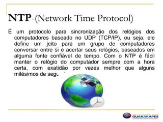 NTP-(Network Time Protocol)
É um protocolo para sincronização dos relógios dos
computadores baseado no UDP (TCP/IP), ou seja, ele
define um jeito para um grupo de computadores
conversar entre si e acertar seus relógios, baseados em
alguma fonte confiável de tempo. Com o NTP é fácil
manter o relógio do computador sempre com a hora
certa, com exatidão por vezes melhor que alguns
milésimos de segundo.
 