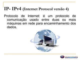IP- IPv4 (Internet Protocol versão 4)
Protocolo de Internet: é um protocolo de
comunicação usado entre duas ou mais
máquinas em rede para encaminhamento dos
dados.
 