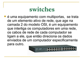 switches
 é uma equipamento com multiportas, se trata
de um elemento ativo de rede, que age na
camada 2 do modelo OSI, é um equipamento
que interliga os computadores em uma rede,
os cabos de rede de cada computador se
ligam a ele, que então direciona os dados
enviados de um computador especificamente
para outro.
 