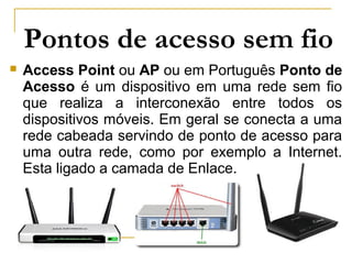 Pontos de acesso sem fio
 Access Point ou AP ou em Português Ponto de
Acesso é um dispositivo em uma rede sem fio
que realiza a interconexão entre todos os
dispositivos móveis. Em geral se conecta a uma
rede cabeada servindo de ponto de acesso para
uma outra rede, como por exemplo a Internet.
Esta ligado a camada de Enlace.
 