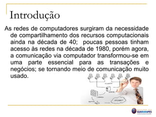 Introdução
As redes de computadores surgiram da necessidade
de compartilhamento dos recursos computacionais
ainda na década de 40; poucas pessoas tinham
acesso às redes na década de 1980, porém agora,
a comunicação via computador transformou-se em
uma parte essencial para as transações e
negócios; se tornando meio de comunicação muito
usado.
 