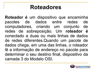 Roteadores
Roteador é um dispositivo que encaminha
pacotes de dados entre redes de
computadores, criando um conjunto de
redes de sobreposição. Um roteador é
conectado a duas ou mais linhas de dados
de redes diferentes.Quando um pacote de
dados chega, em uma das linhas, o roteador
lê a informação de endereço no pacote para
determinar o seu destino final, dispositivo da
camada 3 do Modelo OSI.
 