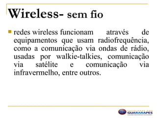  redes wireless funcionam através de
equipamentos que usam radiofrequência,
como a comunicação via ondas de rádio,
usadas por walkie-talkies, comunicação
via satélite e comunicação via
infravermelho, entre outros.
Wireless- sem fio
 
