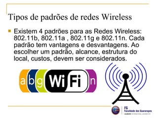  Existem 4 padrões para as Redes Wireless:
802.11b, 802.11a , 802.11g e 802.11n. Cada
padrão tem vantagens e desvantagens. Ao
escolher um padrão, alcance, estrutura do
local, custos, devem ser considerados.
Tipos de padrões de redes Wireless
 