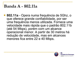  802.11a - Opera numa frequência de 5Ghz, o
que oferece grande confiabilidade, por ser
uma frequência menos utilizada. Fornece uma
velocidade mais rápida que o padrão 802.11b
(até 54 Mbps), porém com um alcance
operacional menor. A partir de 30 metros há
redução de velocidade, mas em alcances
menores fica entre 22 e 40 Mbps.
Banda A - 802.11a
 