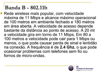  Rede wireless mais popular, com velocidade
máxima de 11 Mbps e alcance máximo operacional
de 100 metros em ambiente fechado e 180 metros
em área aberta. A velocidade de acesso depende
bastante da distância ao ponto de acesso. A 20 mt
a velocidade gira em torno de 11 Mbps. Em 80 a
100 metros a velocidade pode cair para 1 Mbps ou
menos, o que pode causar perda de sinal e lentidão
na conexão. A frequência é de 2.4 Ghz, o que pode
ocasionar problemas com telefones sem fio ou
fornos de micro-ondas.
Banda B - 802.11b 
 