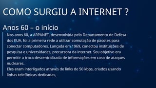 COMO SURGIU A INTERNET ?
Anos 60 – o início
Nos anos 60, a ARPANET, desenvolvida pelo Departamento de Defesa
dos EUA, foi a primeira rede a utilizar comutação de pacotes para
conectar computadores. Lançada em 1969, conectou instituições de
pesquisa e universidades, precursora da internet. Seu objetivo era
permitir a troca descentralizada de informações em caso de ataques
nucleares.
Eles eram interligados através de links de 50 kbps, criados usando
linhas telefônicas dedicadas,
 