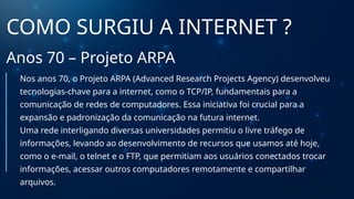 COMO SURGIU A INTERNET ?
Anos 70 – Projeto ARPA
Nos anos 70, o Projeto ARPA (Advanced Research Projects Agency) desenvolveu
tecnologias-chave para a internet, como o TCP/IP, fundamentais para a
comunicação de redes de computadores. Essa iniciativa foi crucial para a
expansão e padronização da comunicação na futura internet.
Uma rede interligando diversas universidades permitiu o livre tráfego de
informações, levando ao desenvolvimento de recursos que usamos até hoje,
como o e-mail, o telnet e o FTP, que permitiam aos usuários conectados trocar
informações, acessar outros computadores remotamente e compartilhar
arquivos.
 