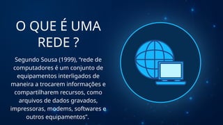 O QUE É UMA
REDE ?
Segundo Sousa (1999), “rede de
computadores é um conjunto de
equipamentos interligados de
maneira a trocarem informações e
compartilharem recursos, como
arquivos de dados gravados,
impressoras, modems, softwares e
outros equipamentos”.
 