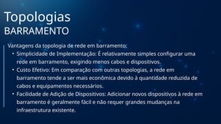 Topologias
BARRAMENTO
Vantagens da topologia de rede em barramento:
• Simplicidade de Implementação: É relativamente simples configurar uma
rede em barramento, exigindo menos cabos e dispositivos.
• Custo Efetivo: Em comparação com outras topologias, a rede em
barramento tende a ser mais econômica devido à quantidade reduzida de
cabos e equipamentos necessários.
• Facilidade de Adição de Dispositivos: Adicionar novos dispositivos à rede em
barramento é geralmente fácil e não requer grandes mudanças na
infraestrutura existente.
 