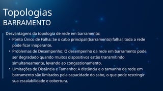 Topologias
BARRAMENTO
Desvantagens da topologia de rede em barramento:
• Ponto Único de Falha: Se o cabo principal (barramento) falhar, toda a rede
pode ficar inoperante.
• Problemas de Desempenho: O desempenho da rede em barramento pode
ser degradado quando muitos dispositivos estão transmitindo
simultaneamente, levando ao congestionamento.
• Limitações de Distância e Tamanho: A distância e o tamanho da rede em
barramento são limitados pela capacidade do cabo, o que pode restringir
sua escalabilidade e cobertura.
 